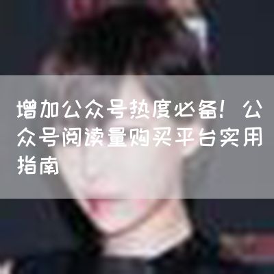 增加公众号热度必备！公众号阅读量购买平台实用指南
